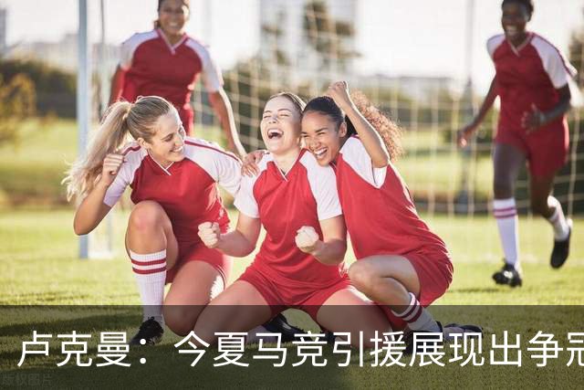 卢克曼：今夏马竞引援展现出争冠的雄心，我们正朝目标奋进