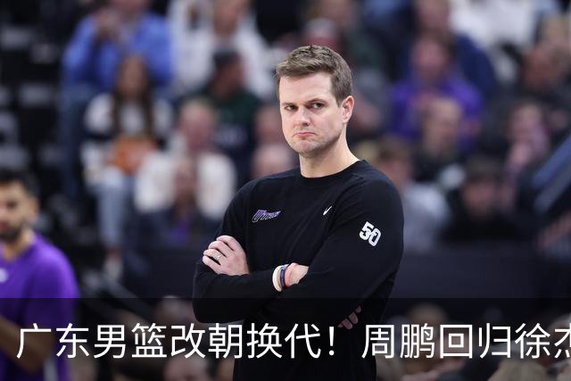 广东男篮改朝换代！周鹏回归徐杰有意离队，徐昕事情复杂，外援续约权将被出售！