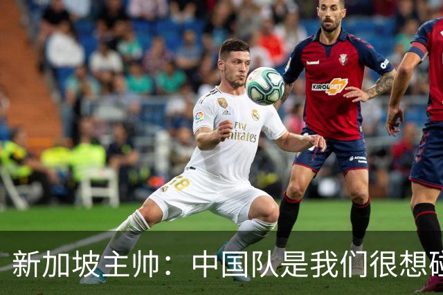 新加坡主帅：中国队是我们很想碰面的队伍，因为他们经常打亚洲杯