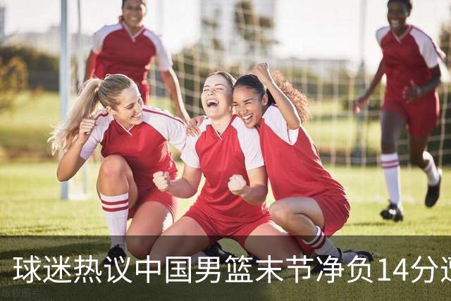 球迷热议中国男篮末节净负14分遭绝杀！郭士强决战时刻上三后卫惹争议