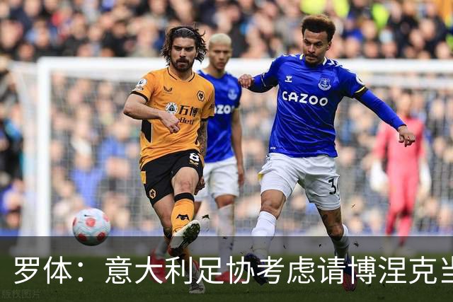 罗体：意大利足协考虑请博涅克当技术总监，马尔蒂尼也是候选人