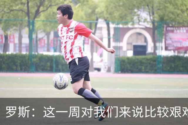 罗斯：这一周对我们来说比较艰难，特别强调技战术、精神态度