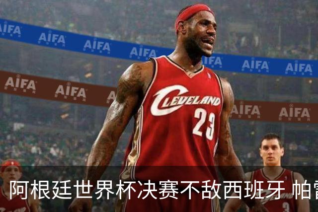 阿根廷世界杯决赛不敌西班牙 帕雷德斯失控连推两将遭直红