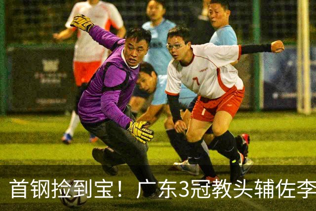 首钢捡到宝！广东3冠教头辅佐李楠，专攻防守，吃透周琦赵睿！