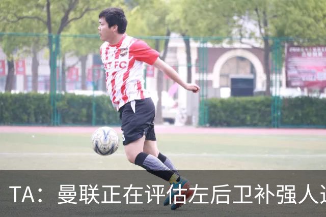 TA：曼联正在评估左后卫补强人选，劳姆、霍尔、米兰达在列