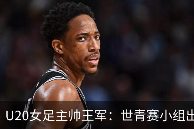 U20女足主帅王军：世青赛小组出线是首要目标，会全力冲击8强